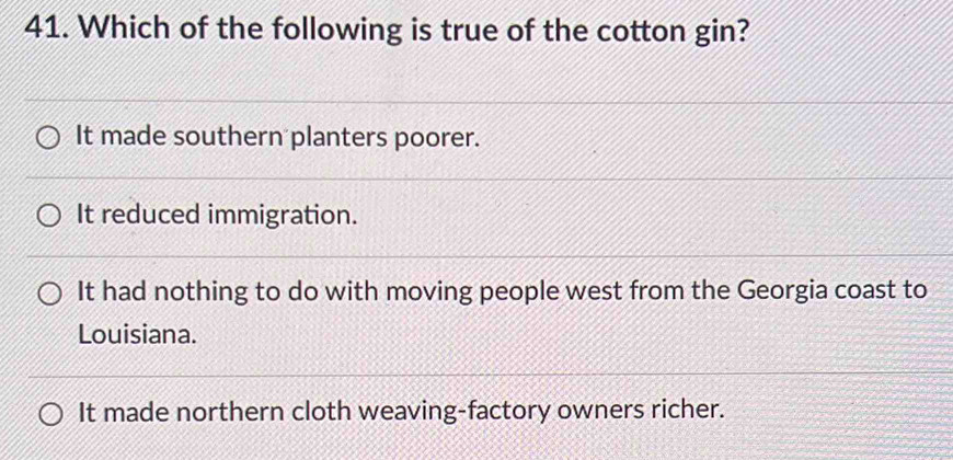 Which of the following is true of the cotton gin?
It made southern planters poorer.
It reduced immigration.
It had nothing to do with moving people west from the Georgia coast to
Louisiana.
It made northern cloth weaving-factory owners richer.