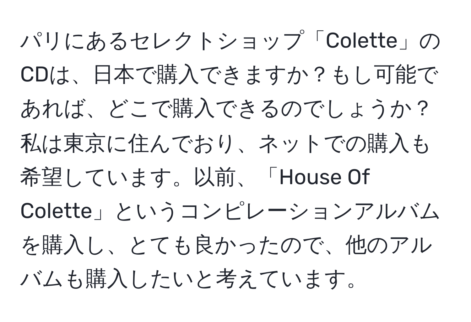 パリにあるセレクトショップ「Colette」のCDは、日本で購入できますか？もし可能であれば、どこで購入できるのでしょうか？私は東京に住んでおり、ネットでの購入も希望しています。以前、「House Of Colette」というコンピレーションアルバムを購入し、とても良かったので、他のアルバムも購入したいと考えています。