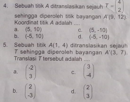 Sebuah titik A ditranslasikan sejauh T=beginpmatrix 4 2endpmatrix
sehingga diperoleh titik bayangan A'(9,12). 
Koordinat titik A adalah ....
a. (5,10) C. (5,-10)
b. (-5,10) d. (-5,-10)
5. Sebuah titik A(1,4) ditranslasikan sejauh
T sehingga diperoleh bayangan A'(3,7). 
Translasi T tersebut adalah ....
a. beginpmatrix -2 3endpmatrix beginpmatrix 3 -4endpmatrix
C.
b. beginpmatrix 2 -3endpmatrix beginpmatrix 2 3endpmatrix
d.