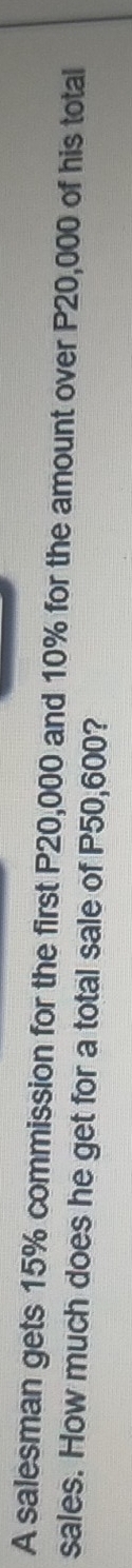 A salesman gets 15% commission for the first P20,000 and 10% for the amount over P20,000 of his total 
sales. How much does he get for a total sale of P50,600?