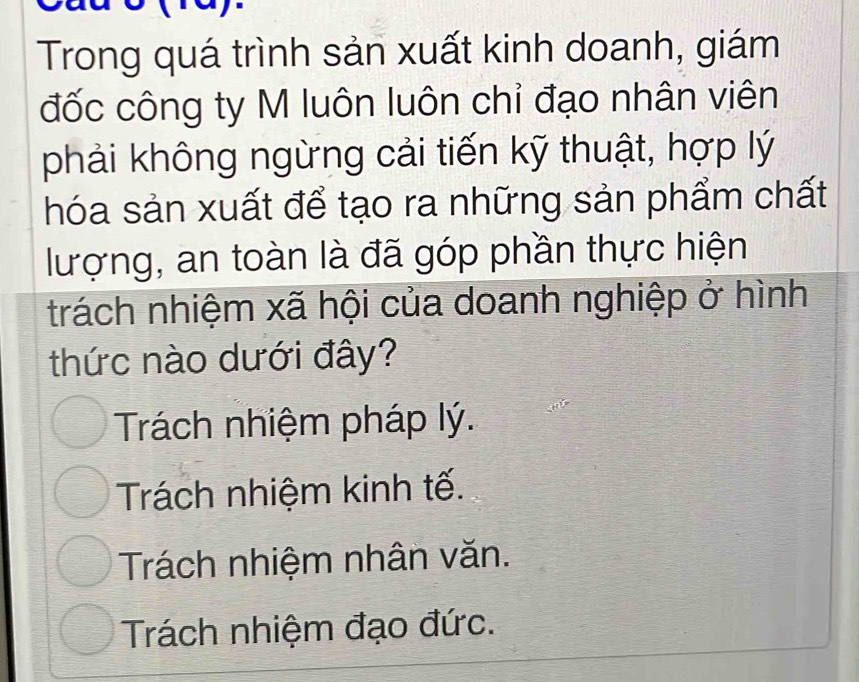 Trong quá trình sản xuất kinh doanh, giám
đốc công ty M luôn luôn chỉ đạo nhân viên
phải không ngừng cải tiến kỹ thuật, hợp lý
hóa sản xuất để tạo ra những sản phẩm chất
lượng, an toàn là đã góp phần thực hiện
trách nhiệm xã hội của doanh nghiệp ở hình
thức nào dưới đây?
Trách nhiệm pháp lý.
Trách nhiệm kinh tế.
Trách nhiệm nhân văn.
Trách nhiệm đạo đức.