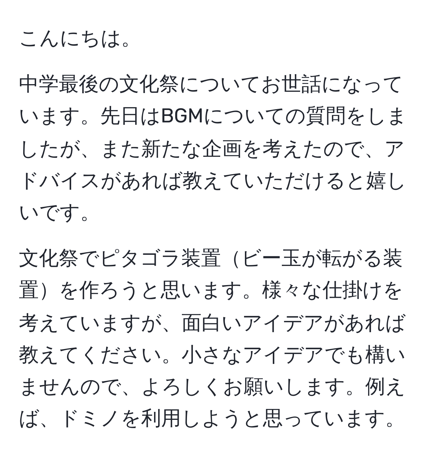 こんにちは。

中学最後の文化祭についてお世話になっています。先日はBGMについての質問をしましたが、また新たな企画を考えたので、アドバイスがあれば教えていただけると嬉しいです。

文化祭でピタゴラ装置ビー玉が転がる装置を作ろうと思います。様々な仕掛けを考えていますが、面白いアイデアがあれば教えてください。小さなアイデアでも構いませんので、よろしくお願いします。例えば、ドミノを利用しようと思っています。