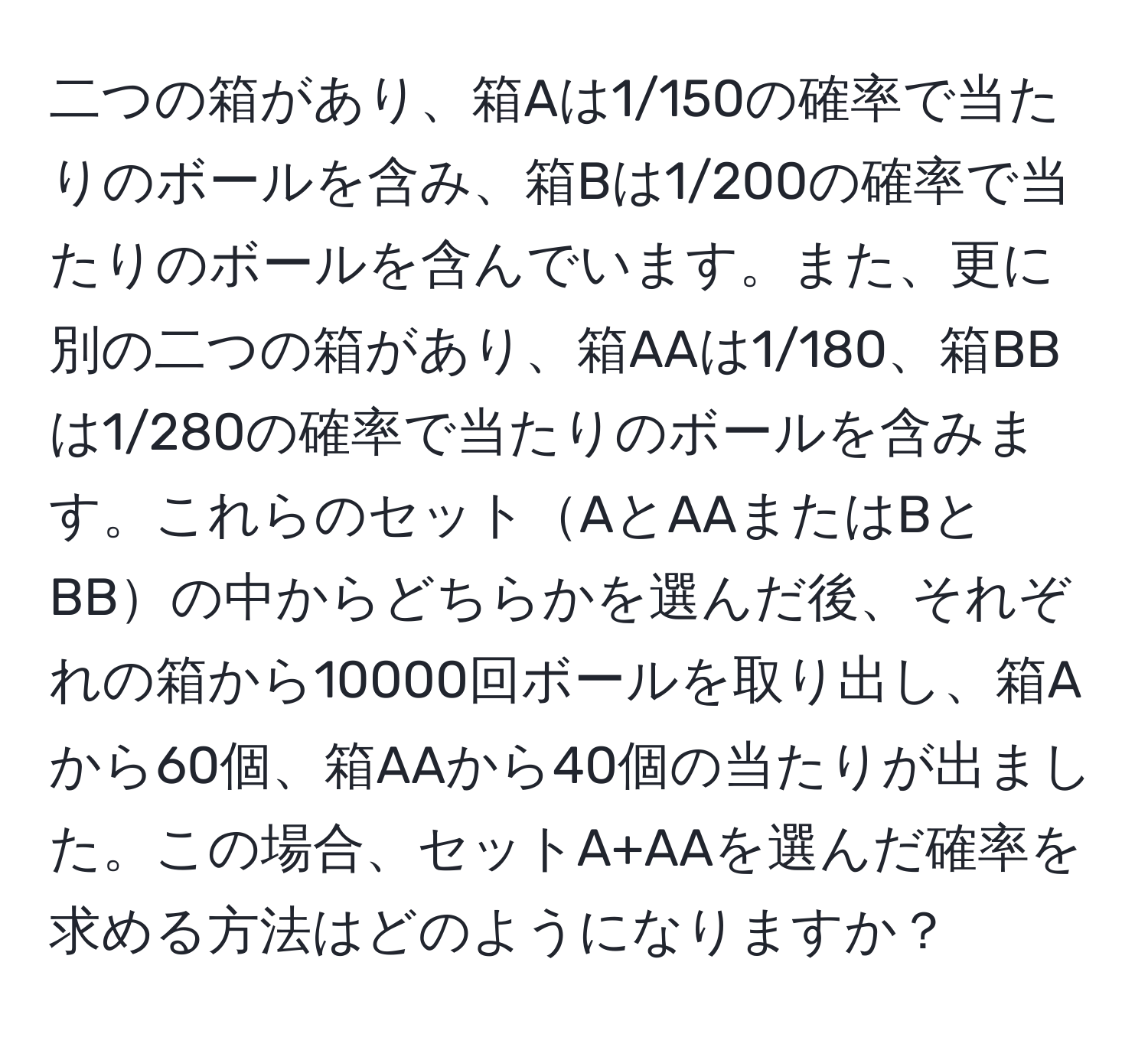 二つの箱があり、箱Aは1/150の確率で当たりのボールを含み、箱Bは1/200の確率で当たりのボールを含んでいます。また、更に別の二つの箱があり、箱AAは1/180、箱BBは1/280の確率で当たりのボールを含みます。これらのセットAとAAまたはBとBBの中からどちらかを選んだ後、それぞれの箱から10000回ボールを取り出し、箱Aから60個、箱AAから40個の当たりが出ました。この場合、セットA+AAを選んだ確率を求める方法はどのようになりますか？