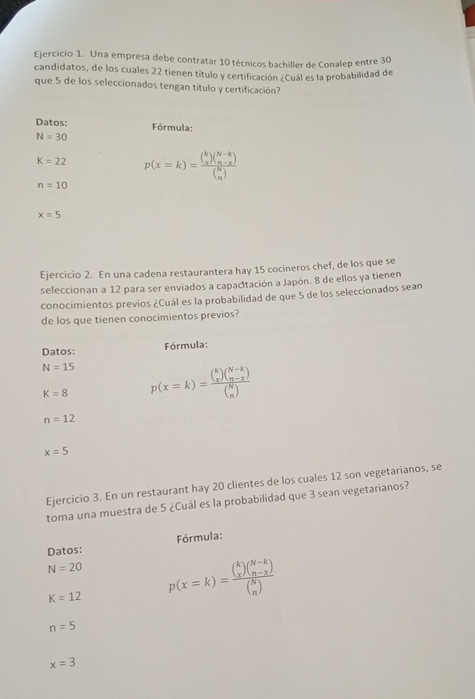 Una empresa debe contratar 10 técnicos bachiller de Conalep entre 30
candidatos, de los cuales 22 tienen título y certificación ¿Cuál es la probabilidad de 
que 5 de los seleccionados tengan título y certificación? 
Datos: Fórmula:
N=30
K=22
p(x=k)=frac beginpmatrix k xendpmatrix beginpmatrix N-k n-xendpmatrix beginpmatrix N nendpmatrix 
n=10
x=5
Ejercicio 2. En una cadena restaurantera hay 15 cocineros chef, de los que se 
seleccionan a 12 para ser enviados a capacitación a Japón. 8 de ellos ya tienen 
conocimientos previos ¿Cuál es la probabilidad de que 5 de los seleccionados sean 
de los que tienen conocimientos previos? 
Datos: Fórmula:
N=15 p(x=k)=frac beginpmatrix k xendpmatrix beginpmatrix N-k n-xendpmatrix beginpmatrix N nendpmatrix 
K=8
n=12
x=5
Ejercicio 3. En un restaurant hay 20 clientes de los cuales 12 son vegetarianos, se 
toma una muestra de 5 ¿Cuál es la probabilidad que 3 sean vegetarianos? 
Fórmula: 
Datos:
N=20
K=12
p(x=k)=frac beginpmatrix k xendpmatrix beginpmatrix N-k n-xendpmatrix beginpmatrix N nendpmatrix 
n=5
x=3