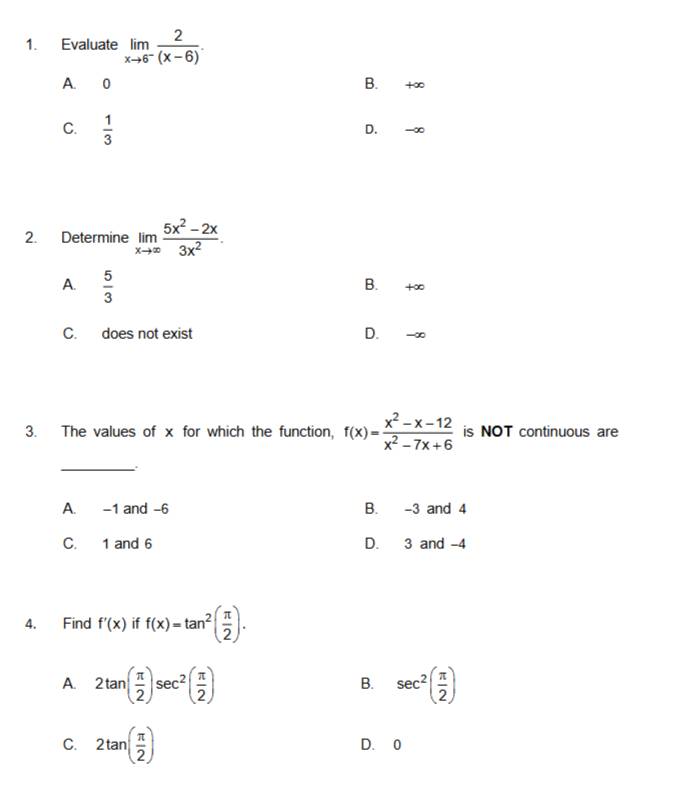 Evaluate limlimits _xto 6^- 2/(x-6) .
A. 0 B. +∞
C.  1/3 
D. -∞
2. Determine limlimits _xto ∈fty  (5x^2-2x)/3x^2 .
A.  5/3  B. +∞
C. does not exist D. -∞
3. The values of x for which the function, f(x)= (x^2-x-12)/x^2-7x+6  is NOT continuous are
_
A. -1 and -6 B. -3 and 4
C. 1 and 6 D. 3 and -4
4. Find f'(x) if f(x)=tan^2( π /2 ).
A. 2tan ( π /2 )sec^2( π /2 ) sec^2( π /2 )
B.
C. 2tan ( π /2 ) D. 0