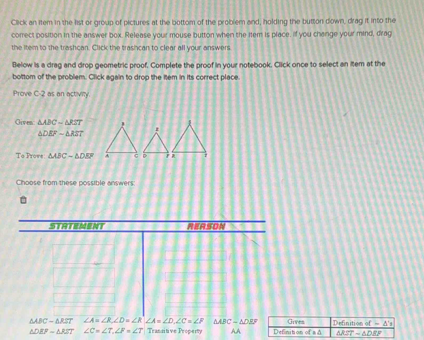 Click an item in the list or group of pictures at the bottom of the problem and, holding the button down, drag it into the
correct position in the answer box. Release your mouse button when the item is place. If you change your mind, drag
the item to the trashcan. Click the trashcan to clear all your answers.
Below is a drag and drop geometric proof. Complete the proof in your notebook. Click once to select an item at the
bottom of the problem. Click again to drop the item in its correct place.
Prove C-2 as an activity.
Given: △ ABCsim △ RST
△ DEFsim △ RST
To Prove: △ ABCsim △ DEF
Choose from these possible answers:
△ ABCsim △ RST ∠ A=∠ R,∠ D=∠ R∠ A=∠ D,∠ C=∠ F △ ABCsim △ DEF
△ DEFsim △ RST ∠ C=∠ T,∠ F=∠ T Transitive Property AA