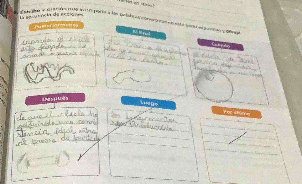 licles en sticks?_ 
la secuencia de acciones. 
6. Escribe la oración que acompaña a las palabras conectoras en este texto expositivo y dibuja 
Posteriormente 
Al final 
_ 
_ 
_ 
Cuando 
_ 
_ 
_ 
_ 
_ 
_ 
a 
o Luego 
n Después 
_ 
Por último 
_ 
_ 
_ 
_ 
_ 
_ 
_ 
_ 
_ 
_ 
_