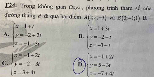 F24: Trong không gian Oxyz, phương trình tham số của
đường thẳng đ đi qua hai điểm A(1;2;-3) và B(3;-1;1) là
A. beginarrayl x=1+t y=-2+2t z=-1-3tendarray. beginarrayl x=1+3t y=-2-t z=-3+tendarray.
B.
C. beginarrayl x=-1+2t y=-2-3t z=3+4tendarray. beginarrayl x=-1+2t y=5-3t z=-7+4tendarray.
B.