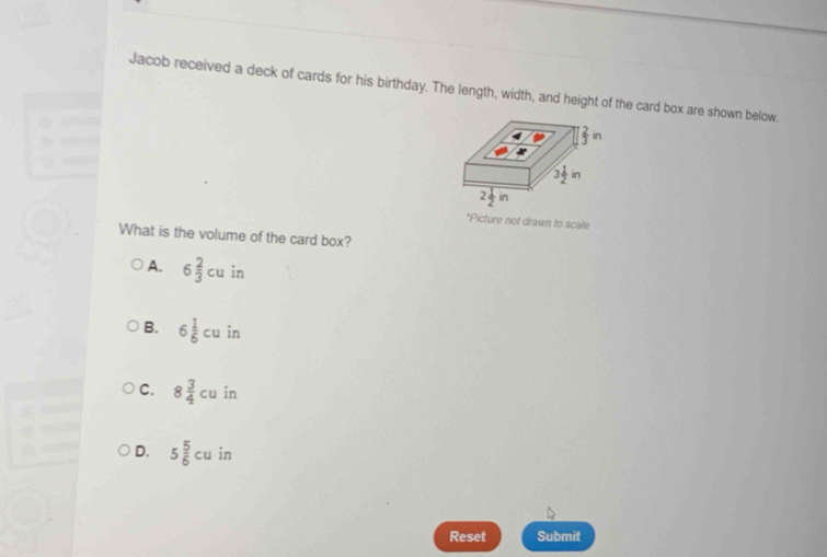 Jacob received a deck of cards for his birthday. The length, width, and height of the card box are shown below.
 2/3 ir
3 1/2 in
2 1/2 in
*Picture not drawn to scale
What is the volume of the card box?
A. 6 2/3 cuin
B. 6 1/6 cu in
C. 8 3/4 cu in
D. 5 5/6 cu in
Reset Submit