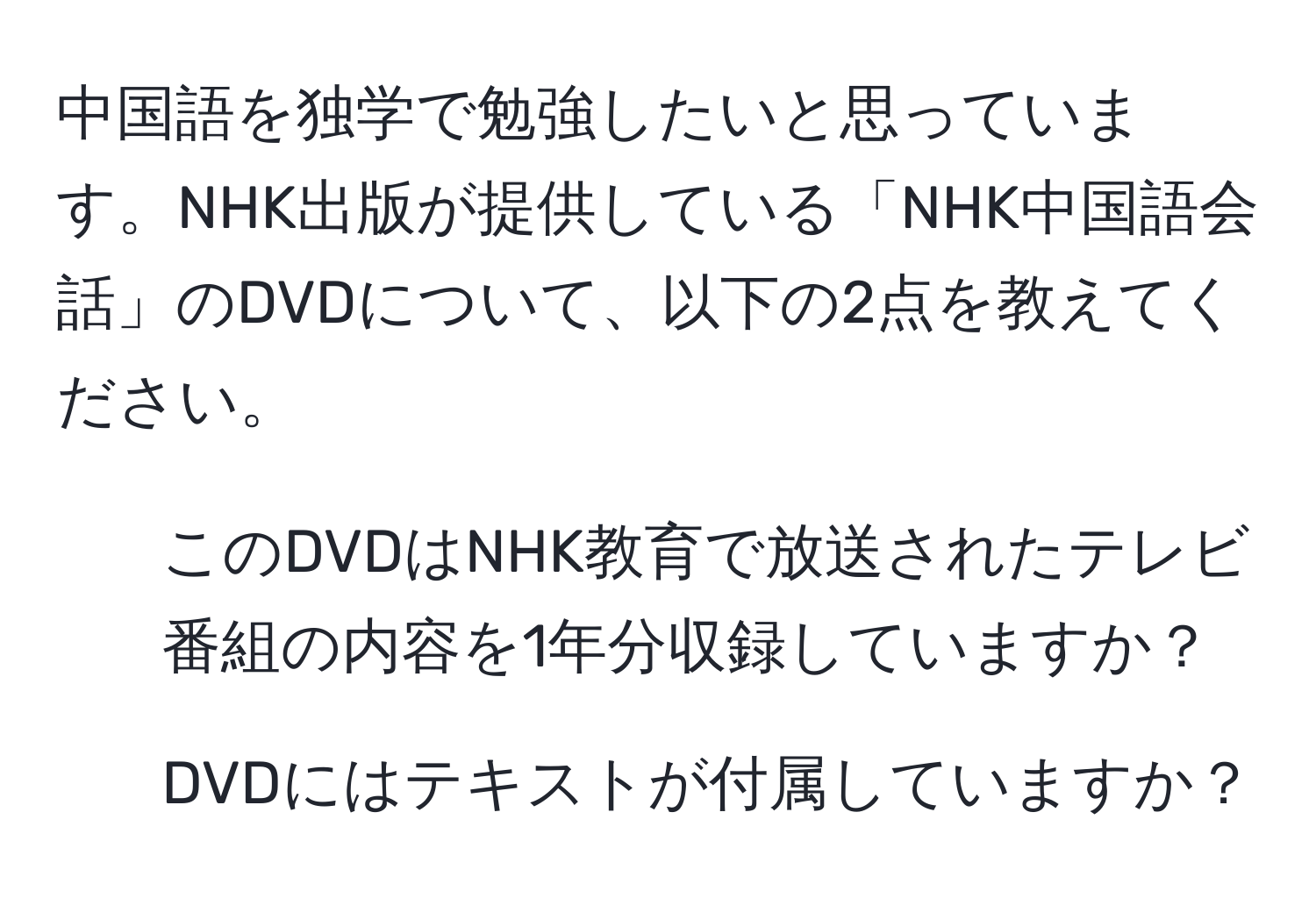 中国語を独学で勉強したいと思っています。NHK出版が提供している「NHK中国語会話」のDVDについて、以下の2点を教えてください。  
1. このDVDはNHK教育で放送されたテレビ番組の内容を1年分収録していますか？  
2. DVDにはテキストが付属していますか？