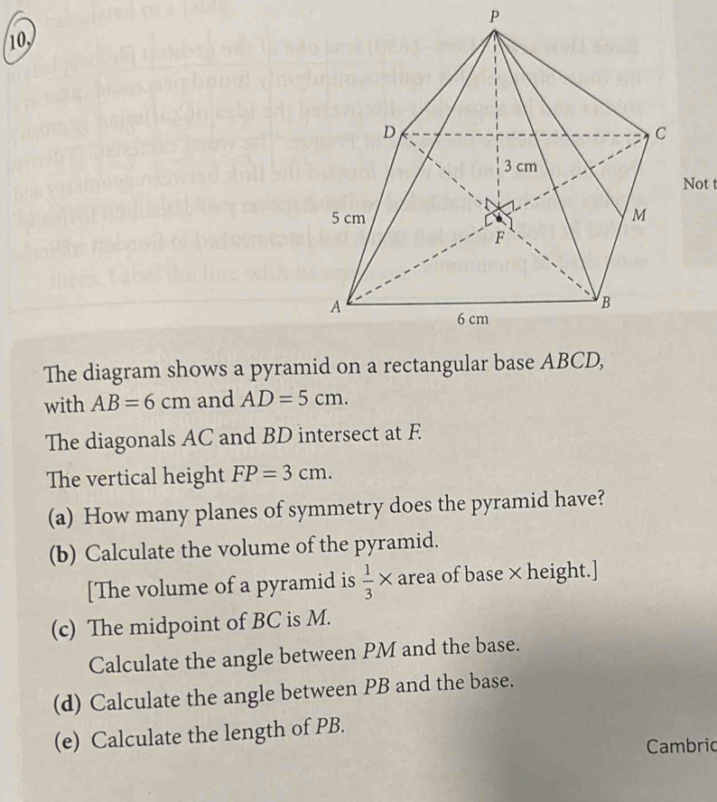 P
10 
Not t 
The diagram shows a pyramid on a rectangular base ABCD, 
with AB=6cm and AD=5cm. 
The diagonals AC and BD intersect at F
The vertical height FP=3cm. 
(a) How many planes of symmetry does the pyramid have? 
(b) Calculate the volume of the pyramid. 
[The volume of a pyramid is  1/3 * area of base × height.] 
(c) The midpoint of BC is M. 
Calculate the angle between PM and the base. 
(d) Calculate the angle between PB and the base. 
(e) Calculate the length of PB. 
Cambric