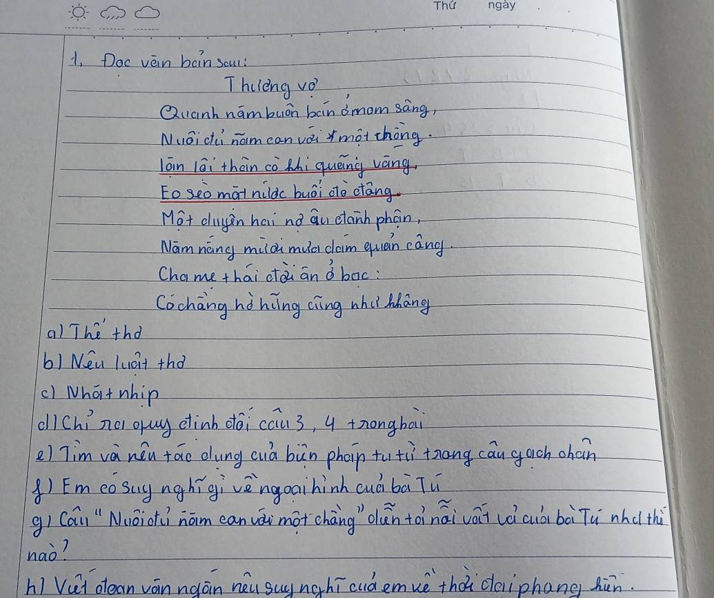 1, Doc vèin bàin sour? 
Thelèng vo 
Quanh hámbuon bain dmom sàng, 
Nuoici nam can vái màt thòng. 
lān lāi thàn cè Mhi quēng váng. 
toseo màtnildc buói do ctāng. 
Mot duyn hai no Qu etanh phán, 
Namnáng mildi muc caim quan eāng. 
Chame thái ctài an o boc: 
Cochang hàhing cìng whiì Mhāng 
a) The thd 
b) Nea lucit thd 
() What nhip 
all Chí nei gug etinb dēi cau3, 4 tnongbai 
e) Tim và nǒu táo dung cuà bùn phoin tu ti tāng cān gach chaán 
() Emeosuynghígivèngoaihinh cuò bà Tu 
g) Cai"Nuōiotí náim can vái mot cháng " dǎn tàinái vái uè cuòi bài Tù nhcl thù 
nao? 
hi Vui olean ván ngán néu suy nghī cudemuè thà deiiphang hùn.