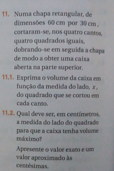 Numa chapa retangular, de 
dimensões 60 cm por 30 cm , 
cortaram-se, nos quatro cantos, 
quatro quadrados iguais, 
dobrando-se em seguida a chapa 
de modo a obter uma caixa 
aberta na parte superior. 
11.1. Exprima o volume da caixa em 
função da medida do lado, x , 
do quadrado que se cortou em 
cada canto. 
11.2. Qual deve ser, em centímetros, 
a medida do lado do quadrado 
para que a caixa tenha volume 
máximo? 
Apresente o valor exato e um 
valor aproximado às 
centésimas.