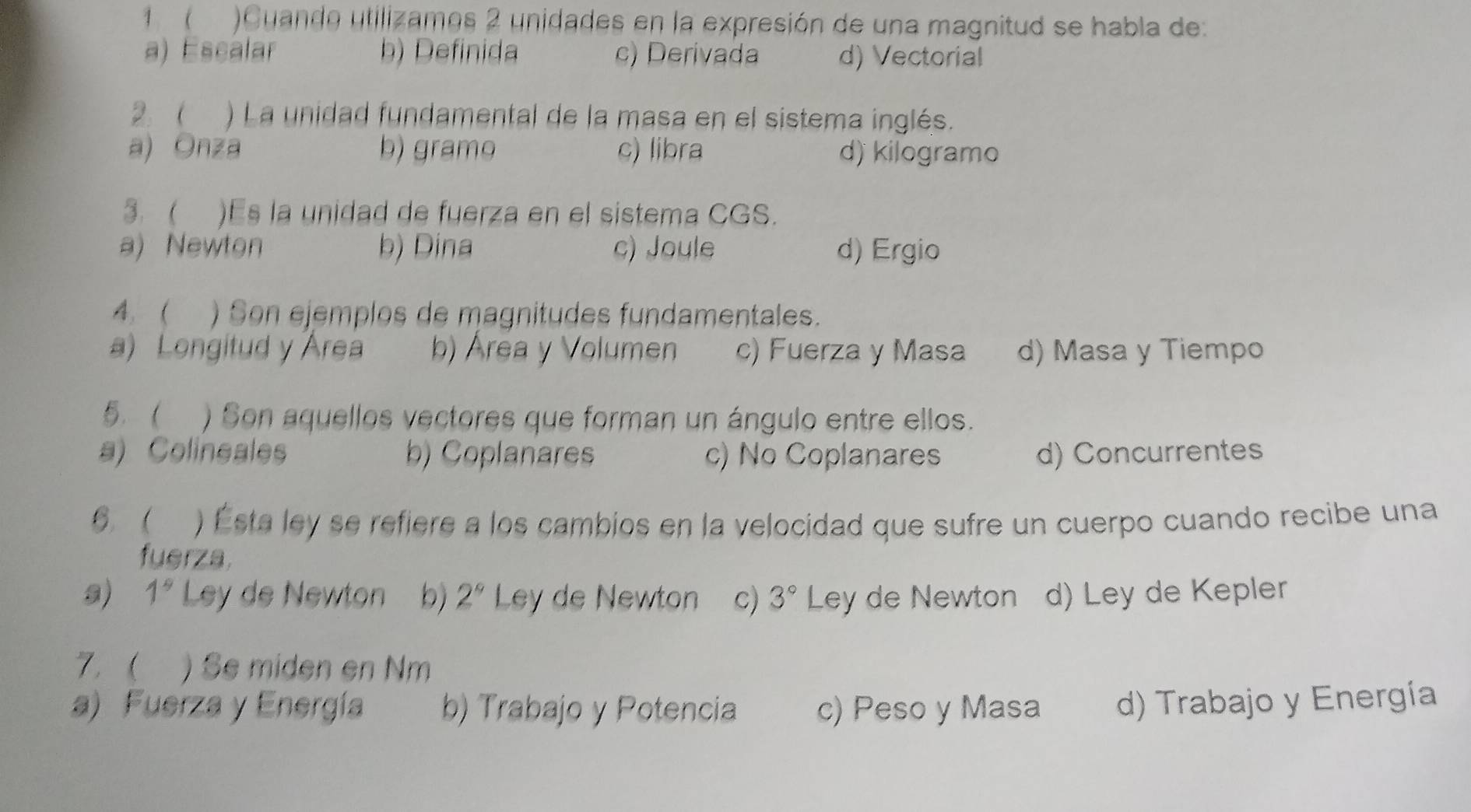 1  )Cuando utilizamos 2 unidades en la expresión de una magnitud se habla de:
a) Escalar b) Definida c) Derivada d) Vectorial
2.  ) La unidad fundamental de la masa en el sistema inglés.
a) Onza b) gramo c) libra d) kilogramo
3.  )Es la unidad de fuerza en el sistema CGS.
a) Newton b) Dina c) Joule d) Ergio
4. ( ) Son ejemplos de magnitudes fundamentales.
a) Longitud y Area b) Área y Volumen c) Fuerza y Masa d) Masa y Tiempo
5. ( ) Son aquellos vectores que forman un ángulo entre ellos.
a) Colineales b) Coplanares c) No Coplanares d) Concurrentes
6  ) Ésta ley se refiere a los cambios en la velocidad que sufre un cuerpo cuando recibe una
fuerza.
s) 1^9 Ley de Newton b) 2° Ley de Newton c) 3° Ley de Newton d) Ley de Kepler
7. ) Se miden en Nm
a) Fuerza y Energía b) Trabajo y Potencia c) Peso y Masa d) Trabajo y Energía