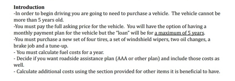 Introduction 
-In order to begin driving you are going to need to purchase a vehicle. The vehicle cannot be 
more than 5 years old. 
-You must pay the full asking price for the vehicle. You will have the option of having a 
monthly payment plan for the vehicle but the “loan” will be for a maximum of 5 years. 
-You must purchase a new set of four tires, a set of windshield wipers, two oil changes, a 
brake job and a tune-up. 
- You must calculate fuel costs for a year. 
- Decide if you want roadside assistance plan (AAA or other plan) and include those costs as 
well. 
- Calculate additional costs using the section provided for other items it is beneficial to have.