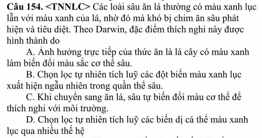 Các loài sâu ăn lá thường có màu xanh lục
lẫn với màu xanh của lá, nhờ đó mà khó bị chim ăn sâu phát
hiện và tiêu diệt. Theo Darwin, đặc điểm thích nghi này được
hình thành do
A. Ảnh hưởng trực tiếp của thức ăn là lá cây có màu xanh
làm biến đồi màu sắc cơ thể sâu.
B. Chọn lọc tự nhiên tích luỹ các đột biển màu xanh lục
xuất hiện ngẫu nhiên trong quần thể sâu.
C. Khi chuyển sang ăn lá, sâu tự biến đổi màu cơ thể để
thích nghi với môi trường.
D. Chọn lọc tự nhiên tích luỹ các biển dị cá thể màu xanh
lục qua nhiều thể hệ