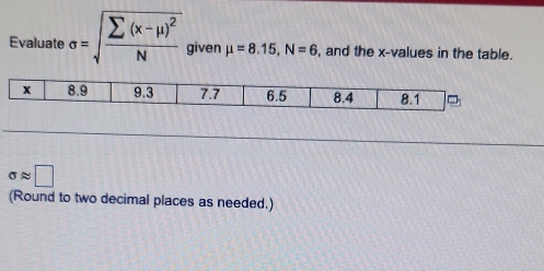 Evaluate sigma =sqrt(frac sumlimits (x-mu )^2)N given mu =8.15, N=6 , and the x -values in the table.
sigma approx □
(Round to two decimal places as needed.)