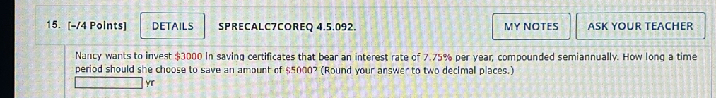 DETAILS SPRECALC7COREQ 4.5.092. MY NOTES ASK YOUR TEACHER 
Nancy wants to invest $3000 in saving certificates that bear an interest rate of 7.75% per year, compounded semiannually. How long a time 
period should she choose to save an amount of $5000? (Round your answer to two decimal places.) 
yr