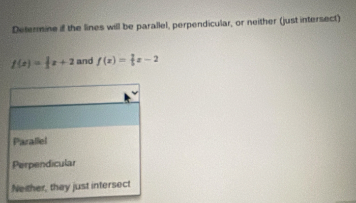 Determine if the lines will be parallel, perpendicular, or neither (just intersect)
f(x)= 1/3 x+2 and f(x)= 2/5 x-2
Parallel
Perpendicular
Neither, they just intersect