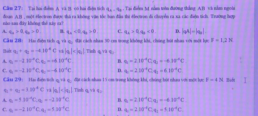 Tại hai điểm A và B có hai điện tích q_A,q_B. Tại điểm M nằm trên đường thẳng AB và nằm ngoài
đoạn AB , một êlectron được thả ra không vận tốc ban đầu thì êlectron di chuyển ra xa các điện tích. Trường hợp
nào sau đây không thể xảy ra?
A. q_A>0,q_B>0. B. q_A<0,q_B>0. C. q_A>0,q_B<0. D. |qA|=|q_B|.
Câu 28: Hai điện tích q_1 và q_2 đặt cách nhau 30 cm trong không khí, chúng hút nhau với một lực F=1,2N.
Biết q_1+q_2=-4.10^(-6)C và |q_1| . Tinh q_1 và q_2.
A. q_1=-2.10^(-6)C;q_2=+6.10^(-6)C. B. q_1=2.10^(-6)C;q_2=-6.10^(-6)C.
C. q_1=-2.10^(-6) C;q_2=-6.10^(-6)C. D. q_1=2.10^(-6)C;q_2=6.10^(-6)C.
Câu 29:  Hai điện tích q_1 và q_2 đặt cách nhau 15 cm trong không khi, chúng hút nhau với một lực F=4N Biết
q_1+q_2=3.10^(-6)C và |q_1| . Tinh q_1 và q_2.
A. q_1=5.10^(-6)C;q_2=-2.10^(-6)C. B. q_1=2.10^(-6)C;q_2=-6.10^(-6)C.
C. q_1=-2.10^(-6)C;q_2=5.10^(-6)C. D. q_1=2.10^(-6)C;q_2=5.10^(-6)C.