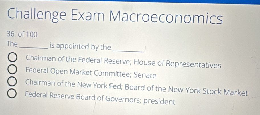 Challenge Exam Macroeconomics
36 of 100
The_ is appointed by the_
.
Chairman of the Federal Reserve; House of Representatives
Federal Open Market Committee; Senate
Chairman of the New York Fed; Board of the New York Stock Market
Federal Reserve Board of Governors; president