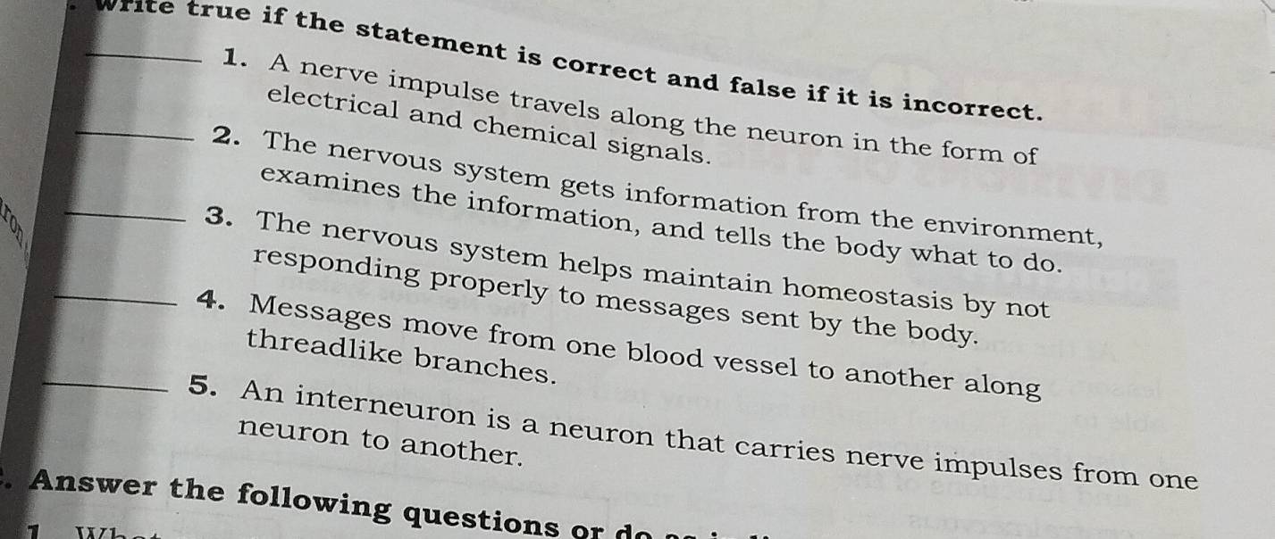 write true if the statement is correct and false if it is incorrect. 
1. A nerve impulse travels along the neuron in the form of 
electrical and chemical signals. 
_2. The nervous system gets information from the environment, 
examines the information, and tells the body what to do. 
_3. The nervous system helps maintain homeostasis by not 
responding properly to messages sent by the body. 
_4. Messages move from one blood vessel to another along 
threadlike branches. 
5. An interneuron is a neuron that carries nerve impulses from one 
neuron to another. 
. Answer the following questions or 
1