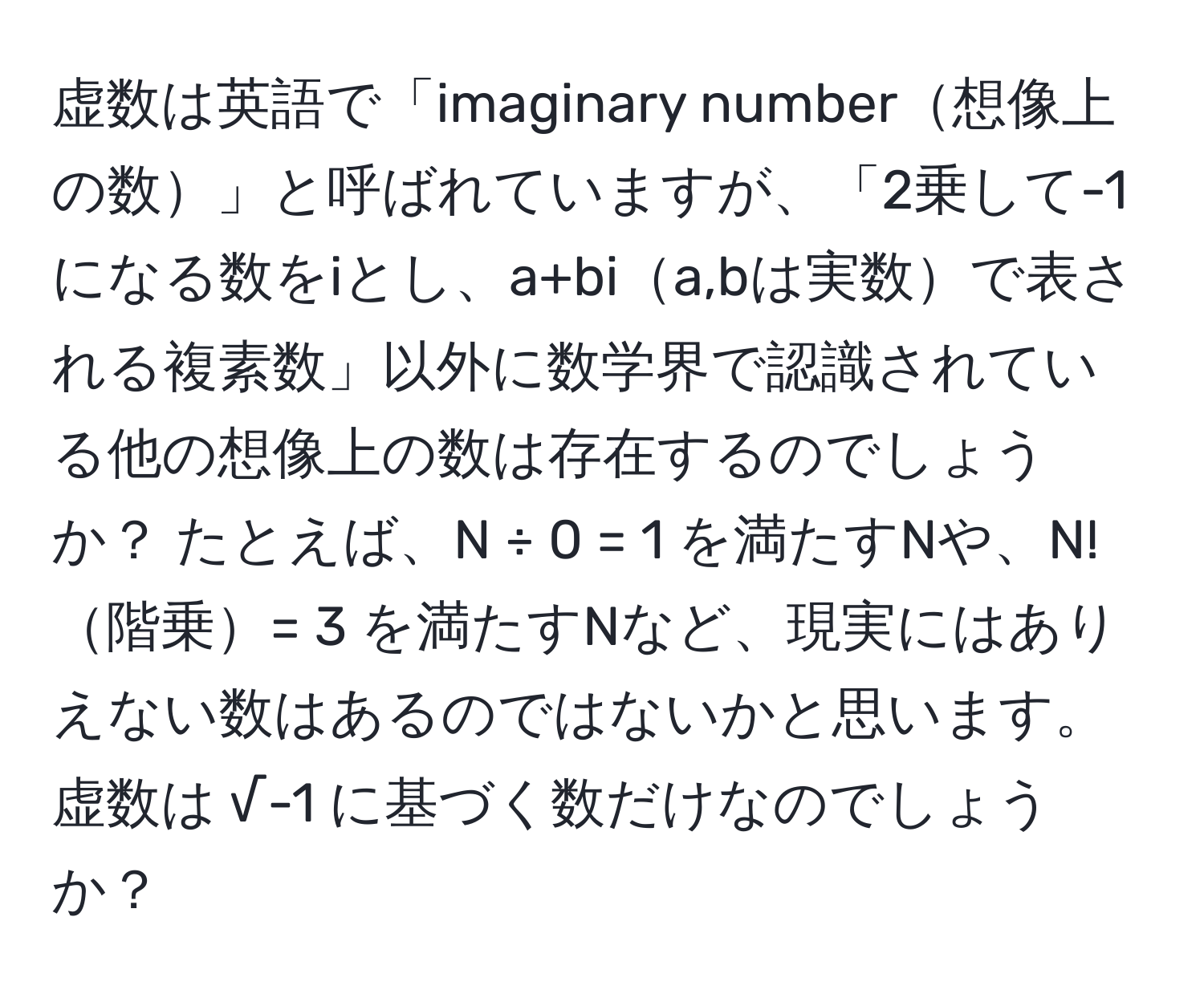 虚数は英語で「imaginary number想像上の数」と呼ばれていますが、「2乗して-1になる数をiとし、a+bia,bは実数で表される複素数」以外に数学界で認識されている他の想像上の数は存在するのでしょうか？ たとえば、N ÷ 0 = 1 を満たすNや、N!階乗= 3 を満たすNなど、現実にはありえない数はあるのではないかと思います。虚数は √-1 に基づく数だけなのでしょうか？