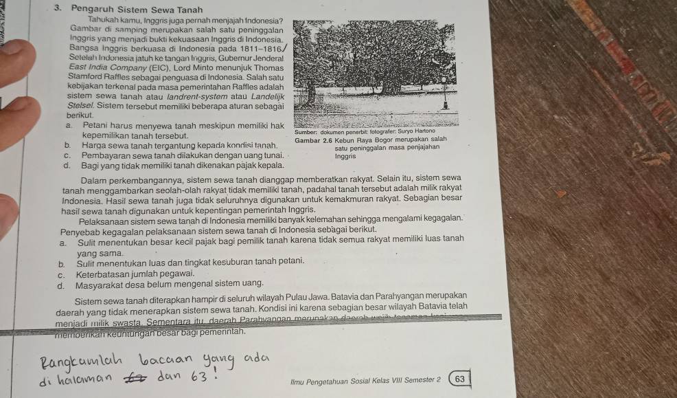 Pengaruh Sistem Sewa Tanah
Tahukah kamu, Inggris juga pernah menjajah Indonesia?
Gambar di samping merupakan salah satu peninggalan
Inggris yang menjadi bukti kekuasaan Inggris di Indonesia.
Bangsa Inggris berkuasa di Indonesia pada 1811-1816
Setelah Indonesia jatuh ke tangan Inggris, Gubernur Jendera
East India Company (EIC), Lord Minto menunjuk Thomas
Stamford Raffles sebagai penguasa di Indonesia. Salah sat
kebijakan terkenal pada masa pemerintahan Raffles adala
sistem sewa tanah atau landrent-system atau Landelij
Stelsel. Sistem tersebut memiliki beberapa aturan sebagà
berikut.
a. Petani harus menyewa tanah meskipun memiliki ha
kepemilikan tanah tersebut.  Sumber: dokumen penerbit: fotografer: Suryo Hartono
b. Harga sewa tanah tergantung kepada kondisi tanah Gambar 2.6 Kebun Raya Bogor merupakan salah
c. Pembayaran sewa tanah diiakukan dengan uang tunai. satu peninggalan masa penjajahan
d. Bagi yang tidak memiliki tanah dikenakan pajak kepala. Inggris
Dalam perkembangannya, sistem sewa tanah dianggap memberatkan rakyat. Selain itu, sistem sewa
tanah menggambarkan seolah-olah rakyat tidak memiliki tanah, padahal tanah tersebut adalah milik rakyat
Indonesia. Hasil sewa tanah juga tidak seluruhnya digunakan untuk kemakmuran rakyat. Sebagian besar
hasil sewa tanah digunakan untuk kepentingan pemerintah Inggris.
Pelaksanaan sistem sewa tanah di Indonesia memiliki banyak kelemahan sehingga mengalami kegagalan.
Penyebab kegagalan pelaksanaan sistem sewa tanah di Indonesia sebagai berikut.
a. Sulit menentukan besar kecil pajak bagi pemilik tanah karena tidak semua rakyat memiliki luas tanah
yang sama.
b. Sulit menentukan luas dan tingkat kesuburan tanah petani.
c. Keterbatasan jumlah pegawai.
d. Masyarakat desa belum mengenal sistem uang.
Sistem sewa tanah diterapkan hampir di seluruh wilayah Pulau Jawa. Batavia dan Parahyangan merupakan
daerah yang tidak menerapkan sistem sewa tanah. Kondisi ini karena sebagian besar wilayah Batavia telah
menjadi milik swasta, Sementara itu , daerah Parahvangan merunaka   a
membenkan keüntungan besar bagi pemerintäh.
llmu Pengetahuan Sosial Kelas VIII Semester 2 63