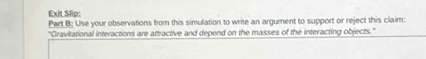 Exit Slip: 
Part B: Use your observations from this simulation to write an argument to support or reject this claim: 
'Gravitational interactions are attractive and depend on the masses of the interacting objects.”