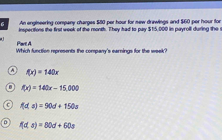 An engineering company charges $80 per hour for new drawings and $60 per hour for
inspections the first week of the month. They had to pay $15,000 in payroll during the s
a)
Part A
Which function represents the company's earnings for the week?
A f(x)=140x
B f(x)=140x-15,000
C f(d,s)=90d+150s
D f(d,s)=80d+60s