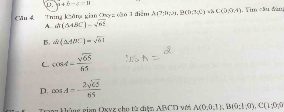 D. a+b+c=0
Câu 4. Trong không gian Oxyz cho 3 điểm A(2;0;0), B(0;3;0) và C(0;0;4). Tìm câu đún
A. dt(△ ABC)=sqrt(65)
B. dt(△ ABC)=sqrt(61)
C. cos A= sqrt(65)/65 
D. cos A=- 2sqrt(65)/65 
rong không gian Oxyz cho tứ diện ABCD với A(0;0;1); B(0;1;0); C(1;0;0