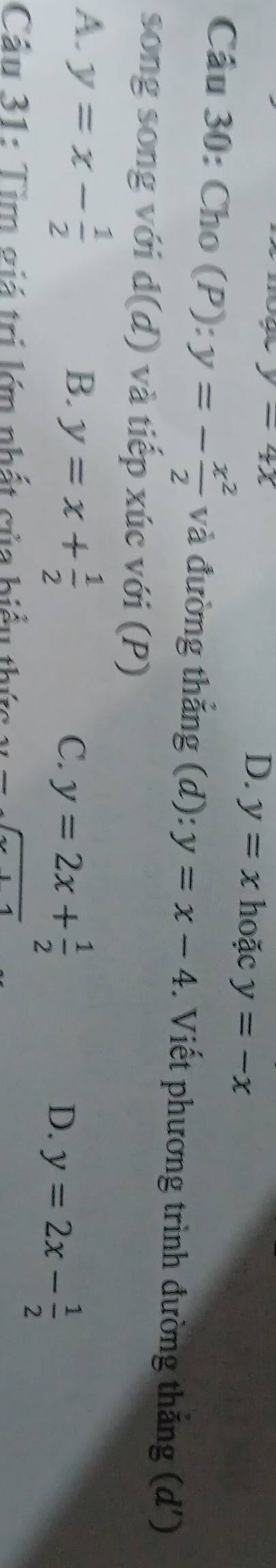 D、 y=x
y=4x hoặc y=-x
Cầu 30: Cho (P): y=- x^2/2  và đường thắng (d): y=x-4. Viết phương trình đường thắng (d ')
sōng song với d(d) và tiếp xúc với (P)
A. y=x- 1/2 
B. y=x+ 1/2 
C. y=2x+ 1/2 
D. y=2x- 1/2 
Cầu 31: Tim giá trị lớn nhất của biểu thức x=sqrt(x+4)