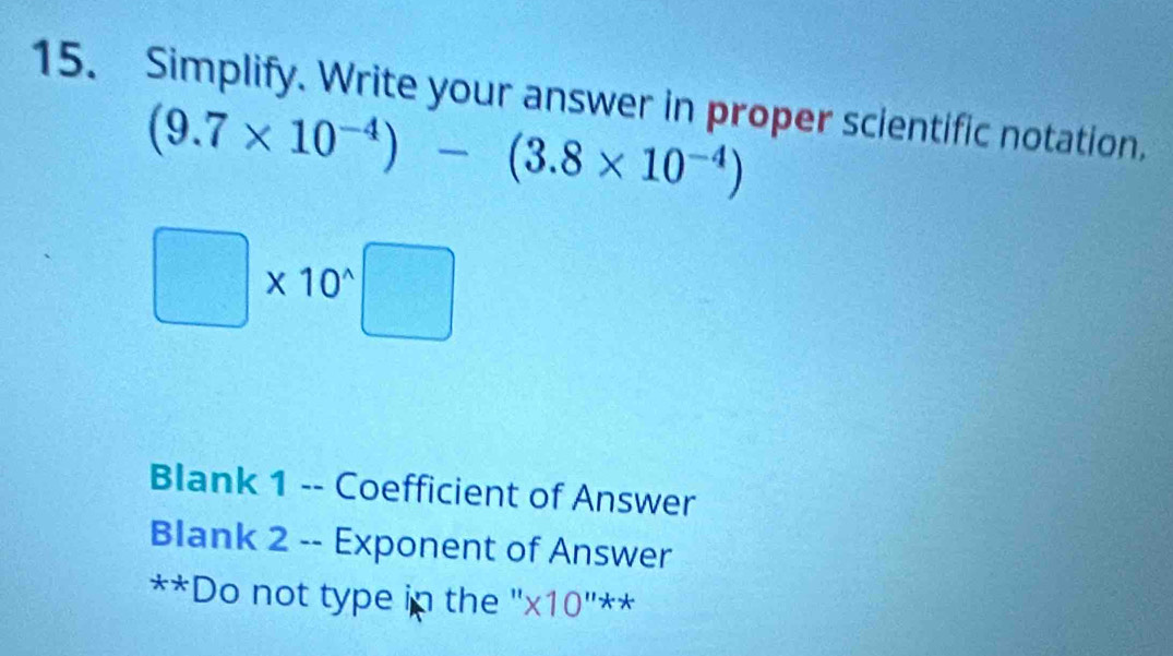 Simplify. Write your answer in proper scientific notation,
(9.7* 10^(-4))-(3.8* 10^(-4))
□ * 10^(wedge)□
Blank 1 -- Coefficient of Answer 
Blank 2 -- Exponent of Answer 
**Do not type in the '' * 10^(11)*