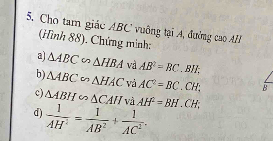 Cho tam giác ABC vuông tại A, đường cao AH 
(Hình 88). Chứng minh: 
a) △ ABC∽ △ HBA và AB^2=BC. BH; 
b) △ ABC∽ △ HAC và AC^2=BC. CH; 
B 
c) △ ABH∽ △ CAH và AH^2=BH. CH 1: 
d)  1/AH^2 = 1/AB^2 + 1/AC^2 .