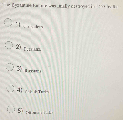 The Byzantine Empire was finally destroyed in 1453 by the
1) Crusaders.
2) Persians.
3) Russians.
4) Seljuk Turks.
5) Ottoman Turks.