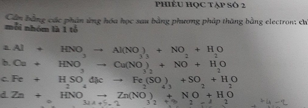 PhIÉU HQC TẠp SÓ 2
Cân bằng các phản ứng hóa học sau bằng phương pháp thăng bằng electron: ch
mỗi nhóm là 1 tỗ
B. Al+HNO_3to Al(NO_3)_3+NO_2+H_2O 7 2...2
b. Cu+HNO_3to Cu(NO_3)_2+NO+H_2O
C. Fe+H_2SO_4dicto Fe_2(SO_4)_3+SO_2+H_2O
_ □  Zn+HNOto Zn(NO)+NO+HO
321+5-2 32+22-12