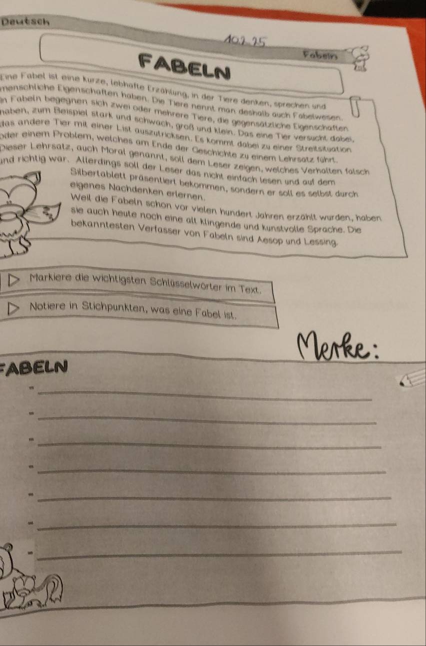 Deutsch 
M0.2 25 
Fabein 
F ABELN 
Eine Fabel ist eine kurze, lebhafte Erzählung, in der Tiere denken, sprechen und 
menschliche Eigenschaften haben. Die Tiere nennt man deshalb auch Fabelwesen 
In Fabeln begegnen sich zwei oder mehrere Tiere, die gegensätzliche Eigenschaften 
haben, zum Beispiel stark und schwach, groß und klein. Das eine Tier versucht dobei. 
das andere Tier mit einer List auszütricksen. Es kommt dabei zu einer Streitsituation 
oder einem Problem, welches am Ende der Geschichte zu einem Lehrsatz führt. 
Dieser Lehrsätz, auch Moral genannt, soll dem Leser zeigen, welches Verhalten falsch 
and richtig war. Allerdings soll der Leser das nicht einfach lesen und auf dem 
Silbertablett präsentiert bekommen, sondern er soll es selbst durch 
eigenes Nachdenken erlernen. 
Weil die Fabeln schon vor vielen hundert Jahren erzählt wurden, haben 
sie auch heute noch eine alt klingende und kunstvolle Sprache. Die 
bekanntesten Verfasser von Fabeln sind Aesop und Lessing. 
Markiere die wichtigsten Schlüsselwörter im Text. 
Notiere in Stichpunkten, was eine Fabel ist. 
Merke: 
FABELN 
_ 
_ 
_, 
_ 
_ 
_- 
_ 
_