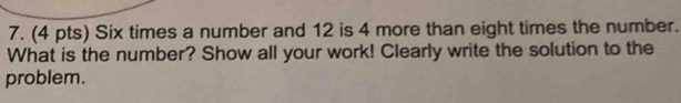 Six times a number and 12 is 4 more than eight times the number. 
What is the number? Show all your work! Clearly write the solution to the 
problem.