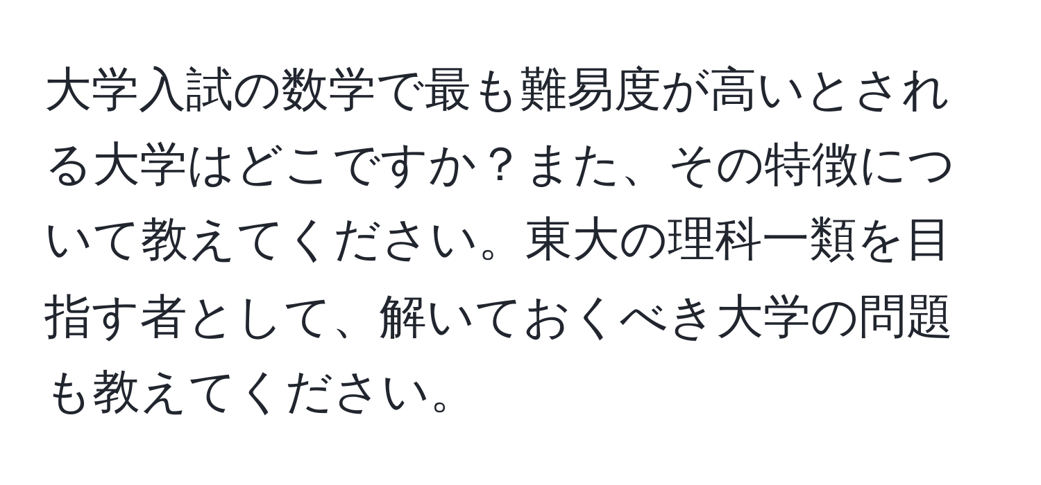 大学入試の数学で最も難易度が高いとされる大学はどこですか？また、その特徴について教えてください。東大の理科一類を目指す者として、解いておくべき大学の問題も教えてください。