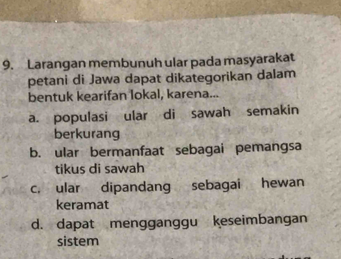 Larangan membunuh ular pada masyarakat
petani di Jawa dapat dikategorikan dalam
bentuk kearifan lokal, karena...
a. populasi ular di sawah semakin
berkurang
b. ular bermanfaat sebagai pemangsa
tikus di sawah
c. ular dipandang sebagai hewan
keramat
d. dapat mengganggu keseimbangan
sistem