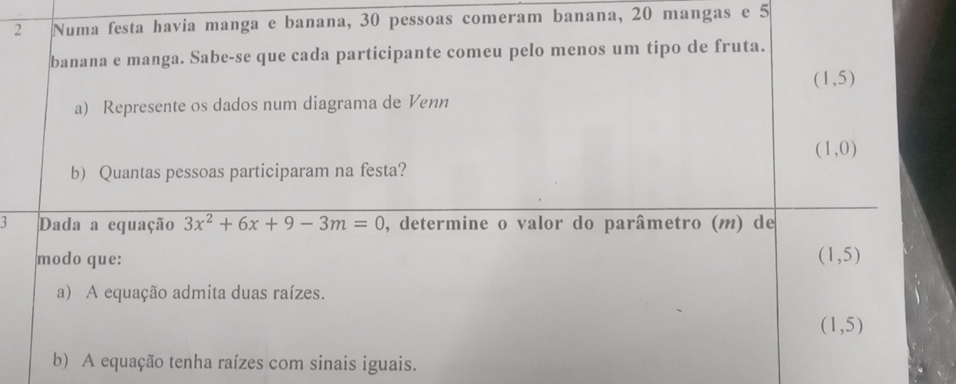 Numa festa havia manga e banana, 30 pessoas comeram banana, 20 mangas e 5
banana e manga. Sabe-se que cada participante comeu pelo menos um tipo de fruta.
(1,5)
a) Represente os dados num diagrama de Venn
(1,0)
b) Quantas pessoas participaram na festa? 
3 Dada a equação 3x^2+6x+9-3m=0 , determine o valor do parâmetro (m) de 
modo que: (1,5)
a) A equação admita duas raízes.
(1,5)
b) A equação tenha raízes com sinais iguais.