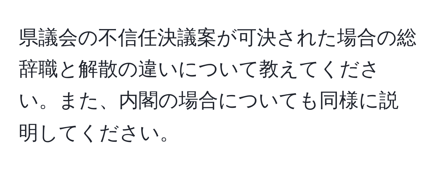 県議会の不信任決議案が可決された場合の総辞職と解散の違いについて教えてください。また、内閣の場合についても同様に説明してください。