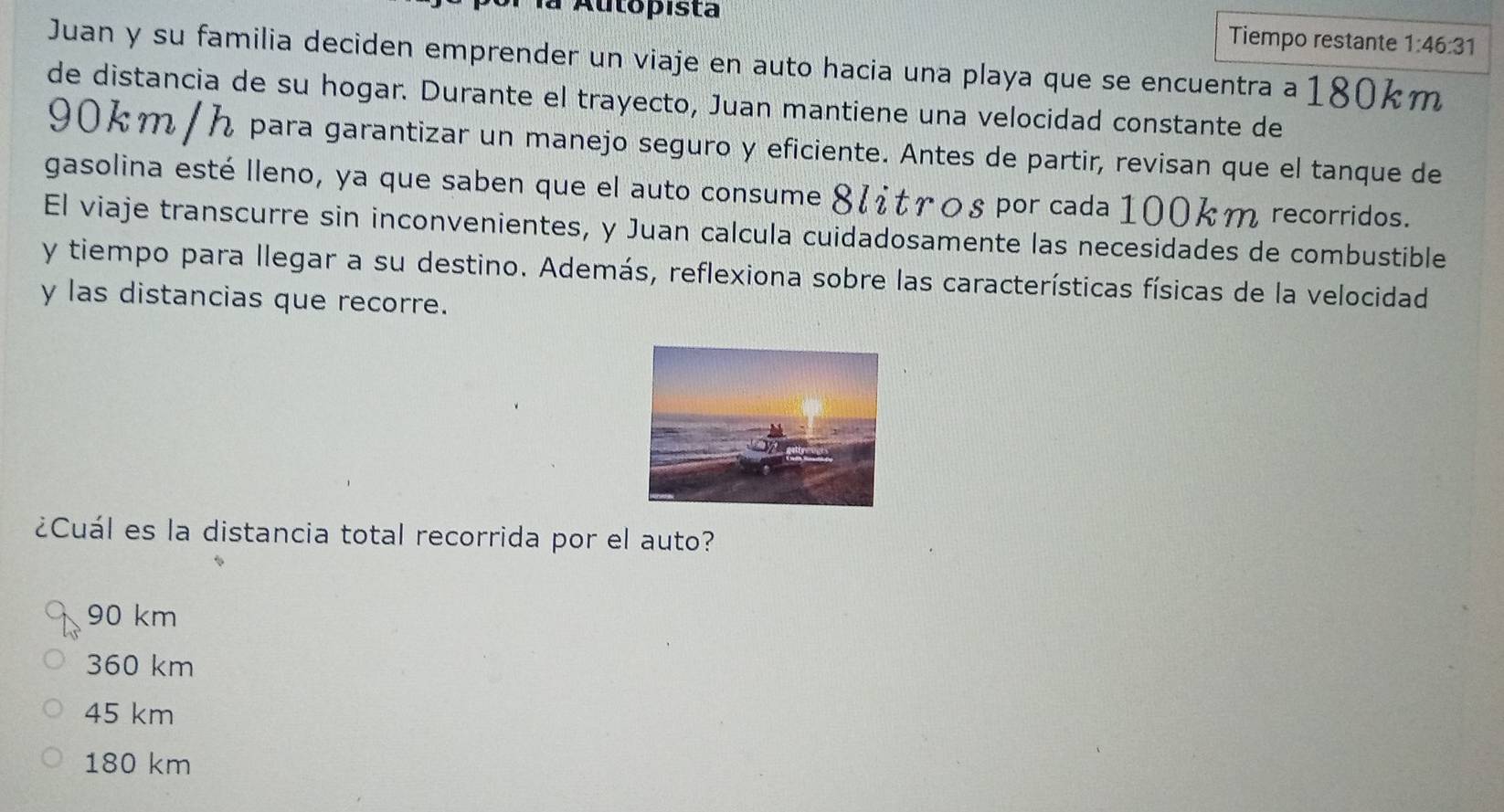 Autopista
Tiempo restante 1:46:31
Juan y su familia deciden emprender un viaje en auto hacia una playa que se encuentra a 180km
de distancia de su hogar. Durante el trayecto, Juan mantiene una velocidad constante de
90km / h para garantizar un manejo seguro y eficiente. Antes de partir, revisan que el tanque de
gasolina esté lleno, ya que saben que el auto consume 8८trοs por cada 100km recorridos.
El viaje transcurre sin inconvenientes, y Juan calcula cuidadosamente las necesidades de combustible
y tiempo para llegar a su destino. Además, reflexiona sobre las características físicas de la velocidad
y las distancias que recorre.
¿Cuál es la distancia total recorrida por el auto?
90 km
360 km
45 km
180 km