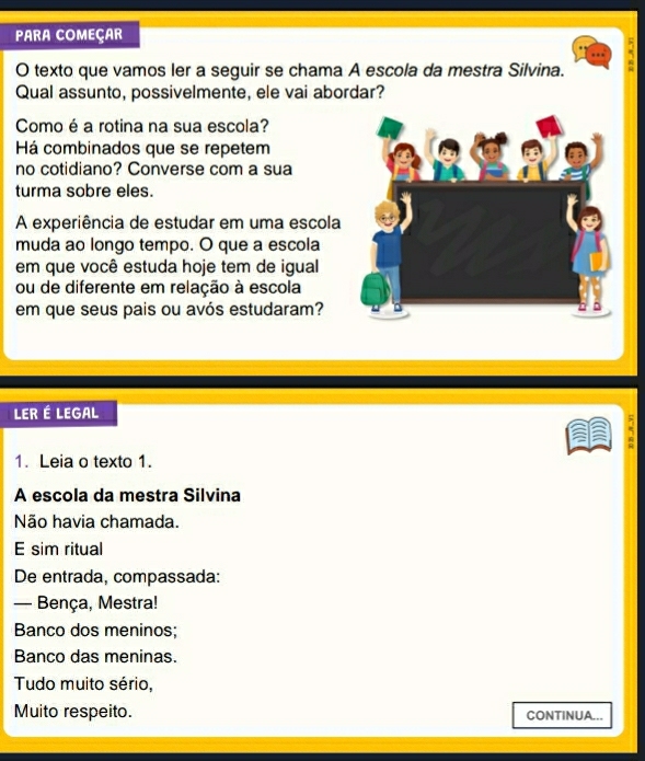 PARA COMEÇAR 
O texto que vamos ler a seguir se chama A escola da mestra Silvina. 
Qual assunto, possivelmente, ele vai abordar? 
Como é a rotina na sua escola? 
Há combinados que se repetem 
no cotidiano? Converse com a sua 
turma sobre eles. 
A experiência de estudar em uma escola 
muda ao longo tempo. O que a escola 
em que você estuda hoje tem de igual 
ou de diferente em relação à escola 
em que seus pais ou avós estudaram? 
LER É LEGAL 
1. Leia o texto 1. 
A escola da mestra Silvina 
Não havia chamada. 
E sim ritual 
De entrada, compassada: 
— Bença, Mestra! 
Banco dos meninos; 
Banco das meninas. 
Tudo muito sério, 
Muito respeito. CONTINUA...