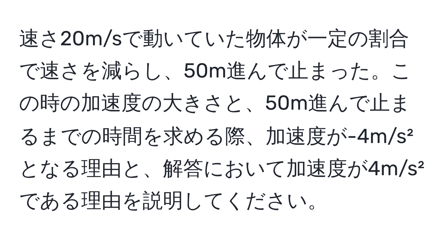 速さ20m/sで動いていた物体が一定の割合で速さを減らし、50m進んで止まった。この時の加速度の大きさと、50m進んで止まるまでの時間を求める際、加速度が-4m/s²となる理由と、解答において加速度が4m/s²である理由を説明してください。