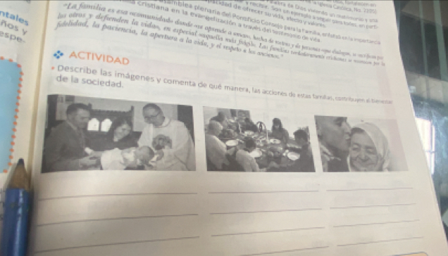 Nóósia Canólica, No. 1995 
P a aeta de Dios viiendo un otimorió y soá 
s cided de ofrecer su vids, ilecta y viores 
y rectsr. San oh e peragía l seg e gant lodes en pert 
ntales ñas y 
Crisitana en la margetuzación a trayés de es risio de vila 
Hamblea pienaría del Ponpficio Corsejo para la Famka, enfuraó en la impertanca 
e L a fanidia es es cecanedado dande ore aparade a araro, hecha de rortra y de perionar cna dalgus, su mdcs po 
spe 
la atros y defienden la vidas, en especial suguea má jia. La fanióna o lentó eritones la mnió pos l 
fedelidad, la paciencia, la apertura a la zida, y el reputo e los aretc 
ACTIVIDAD 
de la sociedad. 
Describe las imágenes y comenta de qué manera, las acc 
_ 
_ 
_ 
_ 
_ 
_ 
_ 
_ 
_ 
_ 
_