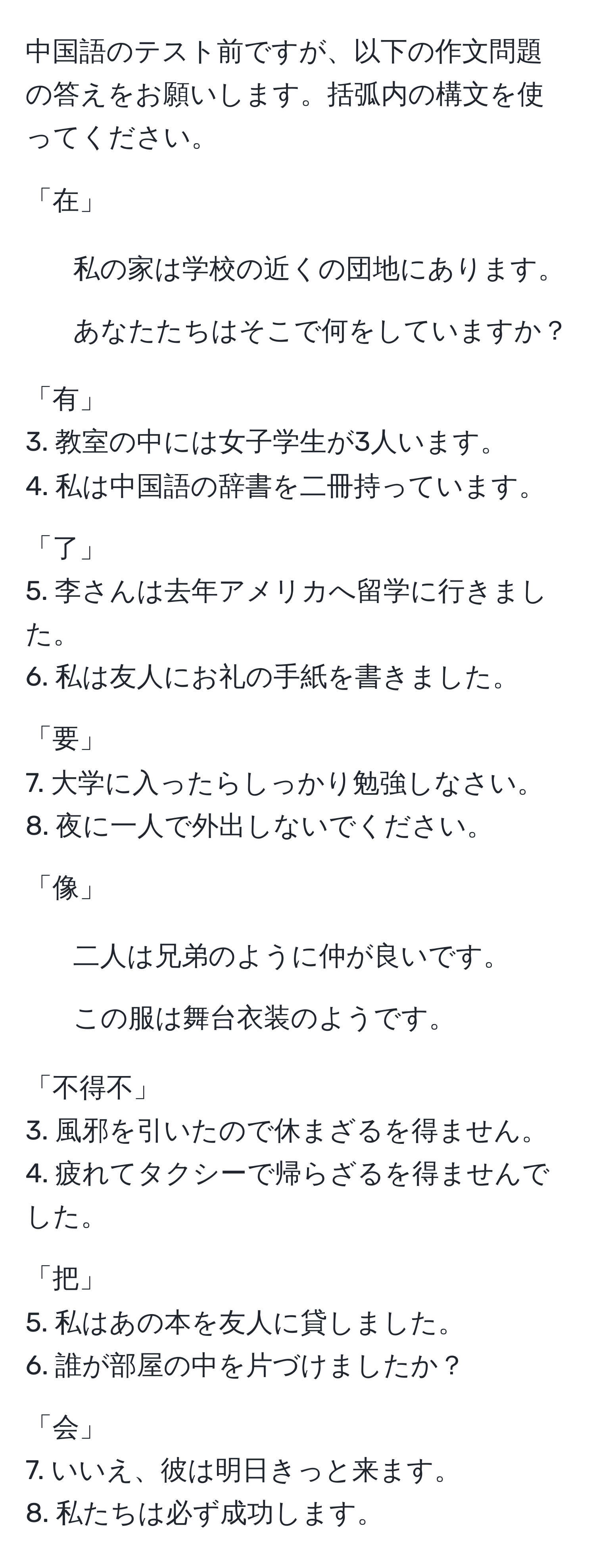 中国語のテスト前ですが、以下の作文問題の答えをお願いします。括弧内の構文を使ってください。

「在」
1. 私の家は学校の近くの団地にあります。
2. あなたたちはそこで何をしていますか？

「有」
3. 教室の中には女子学生が3人います。
4. 私は中国語の辞書を二冊持っています。

「了」
5. 李さんは去年アメリカへ留学に行きました。
6. 私は友人にお礼の手紙を書きました。

「要」
7. 大学に入ったらしっかり勉強しなさい。
8. 夜に一人で外出しないでください。

「像」
1. 二人は兄弟のように仲が良いです。
2. この服は舞台衣装のようです。

「不得不」
3. 風邪を引いたので休まざるを得ません。
4. 疲れてタクシーで帰らざるを得ませんでした。

「把」
5. 私はあの本を友人に貸しました。
6. 誰が部屋の中を片づけましたか？

「会」
7. いいえ、彼は明日きっと来ます。
8. 私たちは必ず成功します。