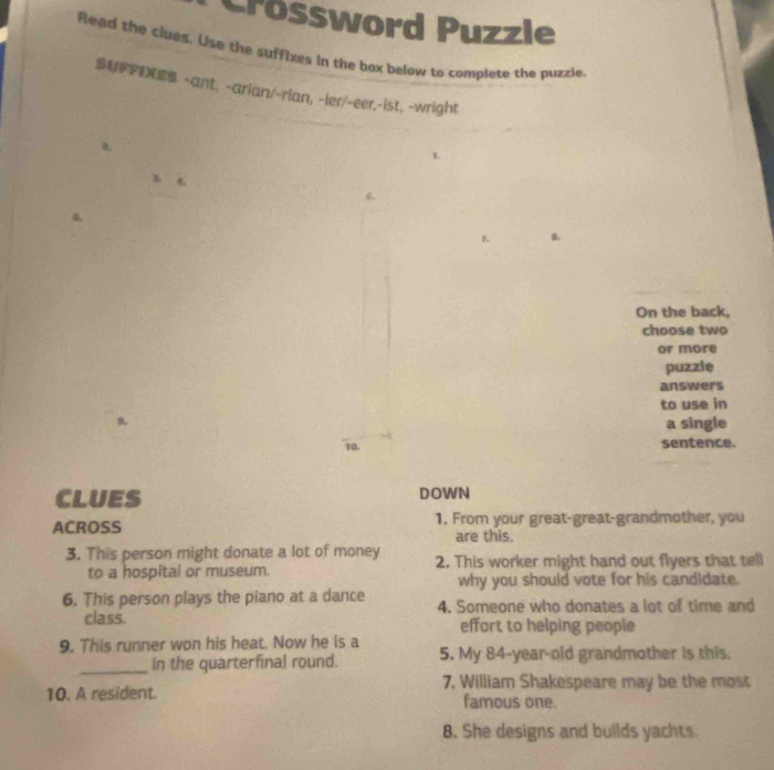 Crossword Puzzle 
Read the clues. Use the suffixes in the box below to complete the puzzle. 
S -ant、 -arian/-rian, -ier/-eer.-ist, -wright 
1. 
1 
6、 
6, 
a. 
On the back, 
choose two 
or more 
puzzie 
answers 
to use in 
a single 
10. sentence. 
CLUES DOWN 
ACROSS 1. From your great-great-grandmother, you 
are this. 
3. This person might donate a lot of money 2. This worker might hand out flyers that tell 
to a hospital or museum. 
why you should vote for his candidate. 
6. This person plays the piano at a dance 4. Someone who donates a lot of time and 
class. effort to helping people 
9. This runner won his heat. Now he is a 5. My 84-year -old grandmother is this. 
_in the quarterfinal round. 
7, William Shakespeare may be the most 
10. A resident. famous one. 
8. She designs and builds yachts.