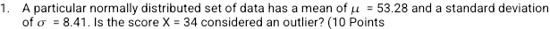 A particular normally distributed set of data has a mean of mu =53.28 and a standard deviation 
of sigma =8.41. Is the score X=34 considered an outlier? (10 Points