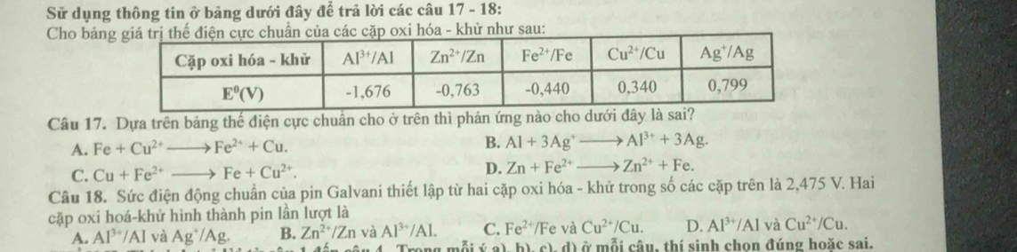 Sử dụng thông tin ở bảng dưới đây đề trả lời các câu 17 - 18:
Cho bảnhóa - khử như sau:
Câu 17. Dựa trên bảng thế điện cực chuân cho ở trên thì phản ứng nào cho dưới đây là sai?
A. Fe+Cu^(2+) Fe^(2+)+Cu. B. Al+3Ag^+ - Al^(3+)+3Ag.
C. Cu+Fe^(2+) Fe+Cu^(2+). D. Zn+Fe^(2+) Zn^(2+)+Fe.
Câu 18. Sức điện động chuẩn của pin Galvani thiết lập từ hai cặp oxi hóa - khử trong số các cặp trên là 2,475 V. Hai
cặp oxi hoá-khử hình thành pin lần lượt là e và Cu^(2+)/Cu. D. Al^(3+)/Al và Cu^(2+)/Cu.
A. Al^(3+)/Al và Ag^+/Ag. B. Zn^(2+)/Zn và Al^(3+)/Al. C. Fe^(2+)/F
ý a), b), c), d) ở mỗi câu, thí sinh chon đúng hoặc sai.